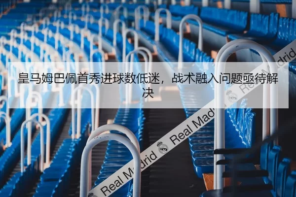 皇马姆巴佩首秀进球数低迷，战术融入问题亟待解决