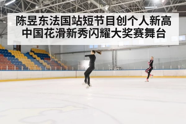 陈昱东法国站短节目创个人新高 中国花滑新秀闪耀大奖赛舞台